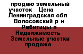 продаю земельный участок › Цена ­ 850 - Ленинградская обл., Волосовский р-н, Рабитицы п. Недвижимость » Земельные участки продажа   